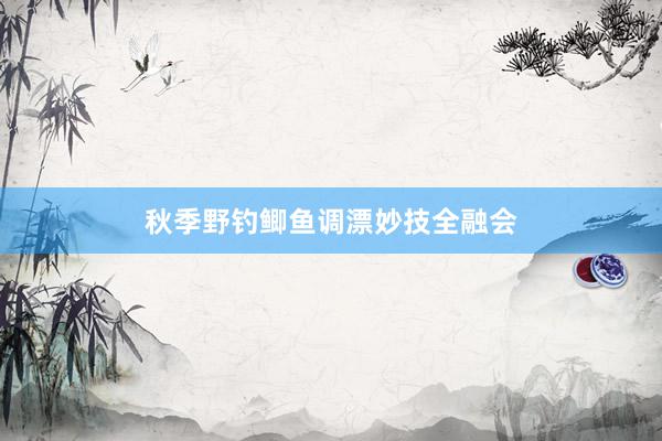 秋季野钓鲫鱼调漂妙技全融会